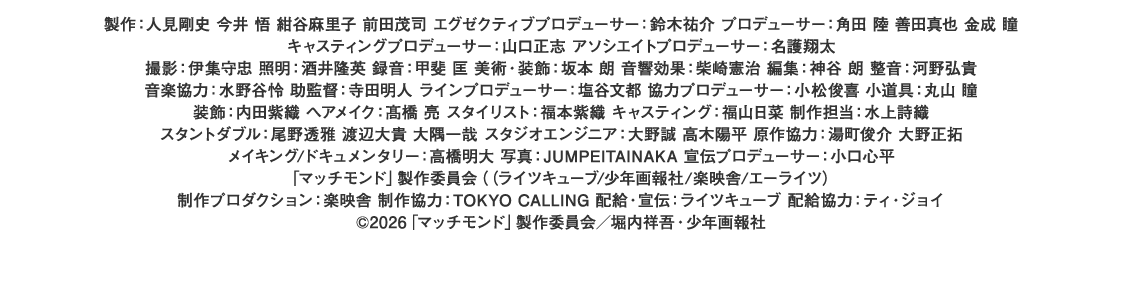製作：人見剛史 今井 悟 紺谷麻里子 前田茂司 エグゼクティブプロデューサー：鈴木祐介 プロデューサー：角田 陸 善田真也 金成 瞳 キャスティングプロデューサー：山口正志 アソシエイトプロデューサー：名護翔太 撮影：伊集守忠 照明：酒井隆英 録音：甲斐 匡 美術・装飾：坂本 朗 音響効果：柴崎憲治 編集：神谷 朗 整音：河野弘貴 音楽協力：水野谷怜 助監督：寺田明人 ラインプロデューサー：塩谷文都 協力プロデューサー：小松俊喜 小道具：丸山 瞳 装飾：内田紫織 ヘアメイク：髙橋 亮 スタイリスト：福本紫織 キャスティング：福山日菜 制作担当：水上詩織 スタントダブル：尾野透雅 渡辺大貴 大隅一哉 スタジオエンジニア：大野誠 高木陽平 原作協力：湯町俊介 大野正拓 メイキング/ドキュメンタリー：高橋明大 写真：JUMPEITAINAKA 宣伝プロデューサー：小口心平 「マッチモンド」製作委員会（（ライツキューブ/少年画報社/楽映舎/エーライツ） 制作プロダクション：楽映舎 制作協力：TOKYO CALLING 配給・宣伝：ライツキューブ 配給協力：ティ・ジョイ©2026「マッチモンド」製作委員会／堀内祥吾・少年画報社